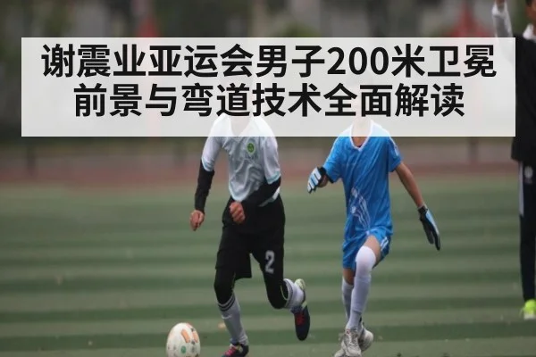 谢震业亚运会男子200米卫冕前景与弯道技术全面解读