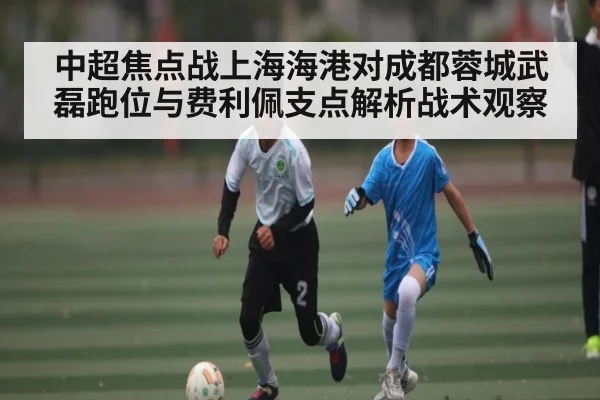 中超焦点战上海海港对成都蓉城武磊跑位与费利佩支点解析战术观察