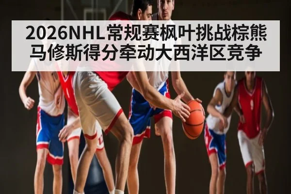 2026NHL常规赛枫叶挑战棕熊马修斯得分牵动大西洋区竞争