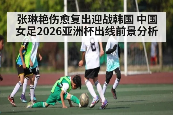 张琳艳伤愈复出迎战韩国 中国女足2026亚洲杯出线前景分析